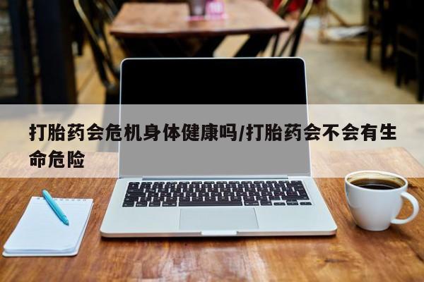 最便宜的打胎药的私人微信打胎药会危机身体健康吗/打胎药会不会有生命危险