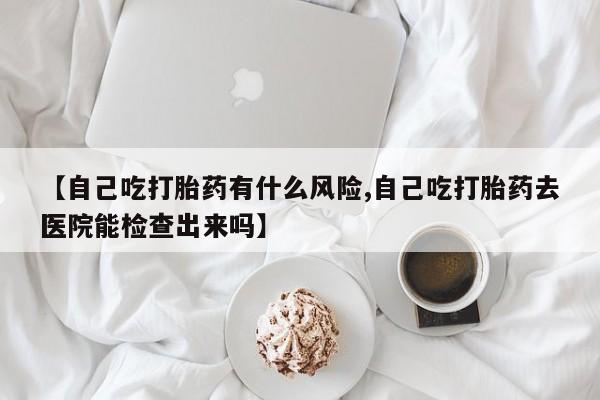 最便宜的打胎药的私人微信【自己吃打胎药有什么风险,自己吃打胎药去医院能检查出来吗】