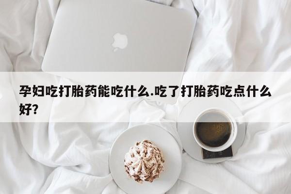 最便宜的打胎药的私人微信孕妇吃打胎药能吃什么.吃了打胎药吃点什么好？