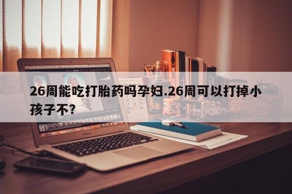 最便宜的打胎药的私人微信26周能吃打胎药吗孕妇.26周可以打掉小孩子不？