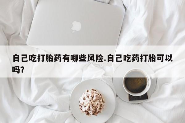 最便宜的打胎药的私人微信自己吃打胎药有哪些风险.自己吃药打胎可以吗？