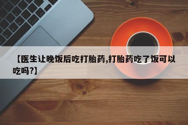 最便宜的打胎药的私人微信【医生让晚饭后吃打胎药,打胎药吃了饭可以吃吗?】