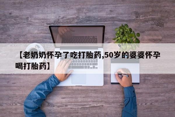 最便宜的打胎药的私人微信【老奶奶怀孕了吃打胎药,50岁的婆婆怀孕喝打胎药】