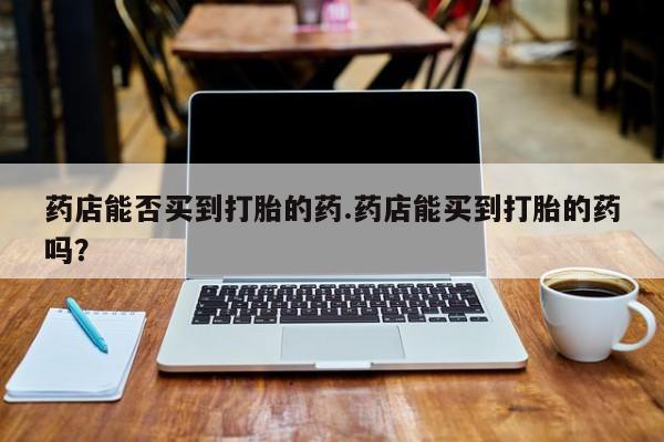 最便宜的打胎药的私人微信药店能否买到打胎的药.药店能买到打胎的药吗？