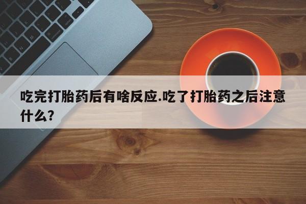 最便宜的打胎药的私人微信吃完打胎药后有啥反应.吃了打胎药之后注意什么？