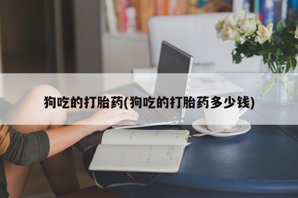 最便宜的打胎药的私人微信狗吃的打胎药(狗吃的打胎药多少钱)