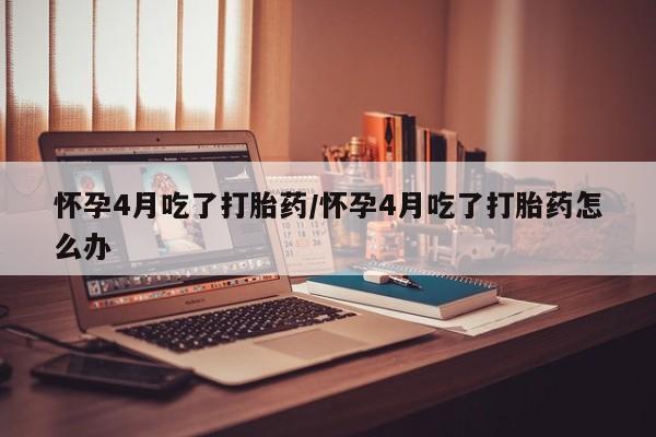 最便宜的打胎药的私人微信怀孕4月吃了打胎药/怀孕4月吃了打胎药怎么办