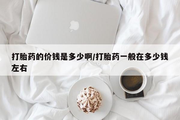 最便宜的打胎药的私人微信打胎药的价钱是多少啊/打胎药一般在多少钱左右