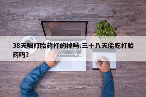 最便宜的打胎药的私人微信38天喝打胎药打的掉吗.三十八天能吃打胎药吗？