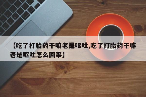 最便宜的打胎药的私人微信【吃了打胎药干嘛老是呕吐,吃了打胎药干嘛老是呕吐怎么回事】