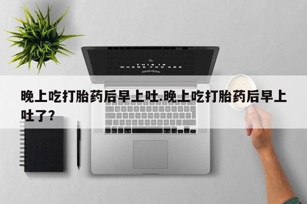 最便宜的打胎药的私人微信晚上吃打胎药后早上吐.晚上吃打胎药后早上吐了？