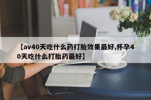 最便宜的打胎药的私人微信【av40天吃什么药打胎效果最好,怀孕40天吃什么打胎药最好】