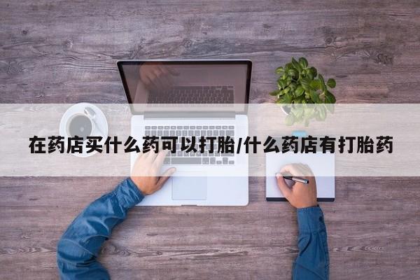 最便宜的打胎药的私人微信在药店买什么药可以打胎/什么药店有打胎药