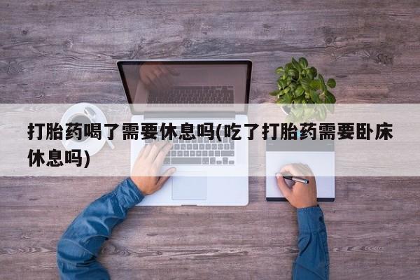 最便宜的打胎药的私人微信打胎药喝了需要休息吗(吃了打胎药需要卧床休息吗)