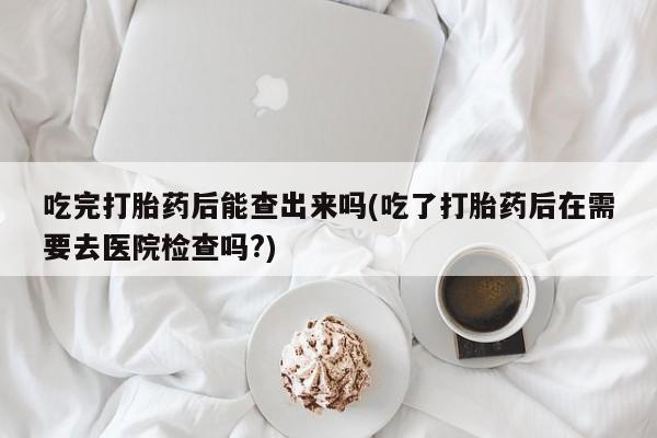 最便宜的打胎药的私人微信吃完打胎药后能查出来吗(吃了打胎药后在需要去医院检查吗?)