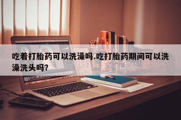最便宜的打胎药的私人微信吃着打胎药可以洗澡吗.吃打胎药期间可以洗澡洗头吗？