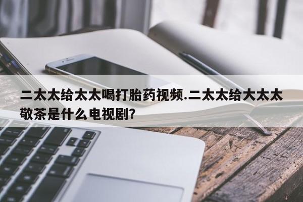 最便宜的打胎药的私人微信二太太给太太喝打胎药视频.二太太给大太太敬茶是什么电视剧？