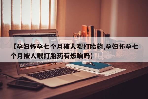 最便宜的打胎药的私人微信【孕妇怀孕七个月被人喂打胎药,孕妇怀孕七个月被人喂打胎药有影响吗】