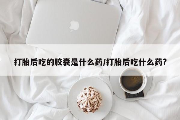 最便宜的打胎药的私人微信打胎后吃的胶囊是什么药/打胎后吃什么药?