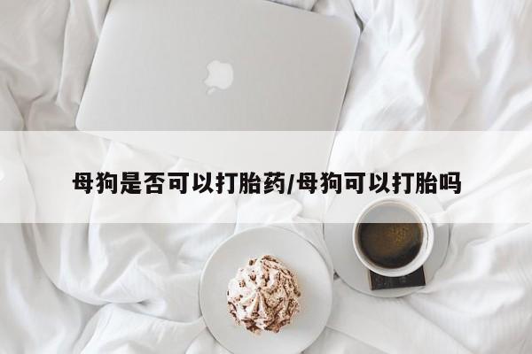 最便宜的打胎药的私人微信母狗是否可以打胎药/母狗可以打胎吗