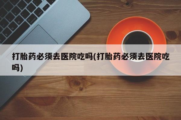 最便宜的打胎药的私人微信打胎药必须去医院吃吗(打胎药必须去医院吃吗)