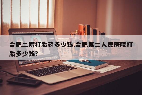 最便宜的打胎药的私人微信合肥二院打胎药多少钱.合肥第二人民医院打胎多少钱？