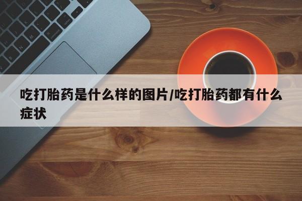 最便宜的打胎药的私人微信吃打胎药是什么样的图片/吃打胎药都有什么症状
