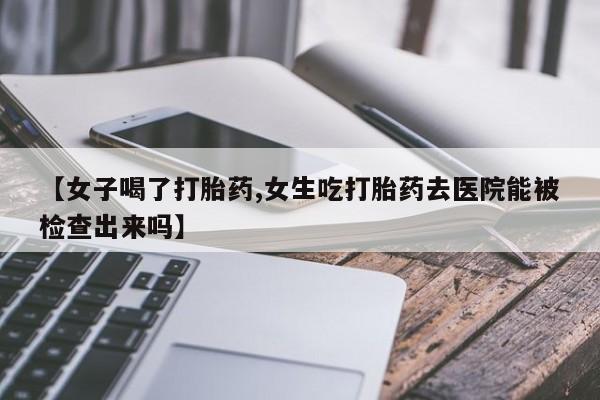 最便宜的打胎药的私人微信【女子喝了打胎药,女生吃打胎药去医院能被检查出来吗】