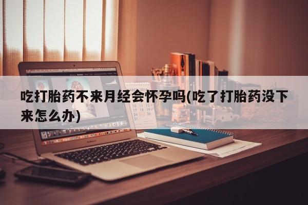 最便宜的打胎药的私人微信吃打胎药不来月经会怀孕吗(吃了打胎药没下来怎么办)