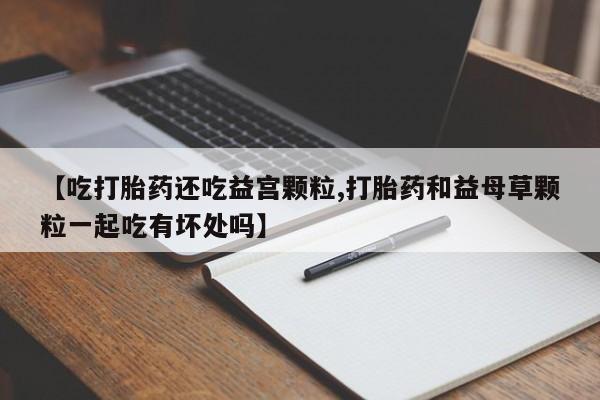 最便宜的打胎药的私人微信【吃打胎药还吃益宫颗粒,打胎药和益母草颗粒一起吃有坏处吗】