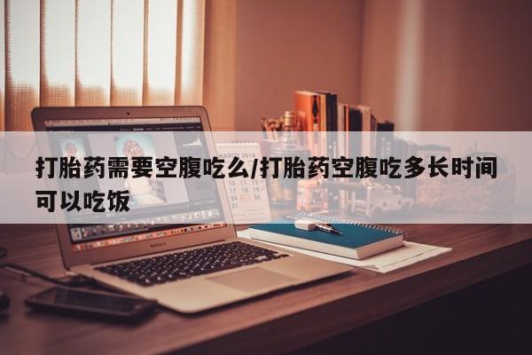 最便宜的打胎药的私人微信打胎药需要空腹吃么/打胎药空腹吃多长时间可以吃饭