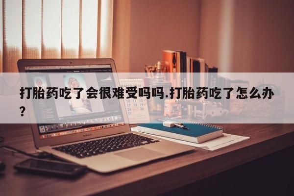 最便宜的打胎药的私人微信打胎药吃了会很难受吗吗.打胎药吃了怎么办？