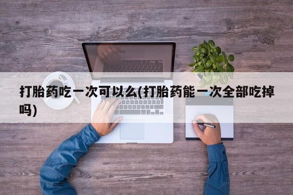 最便宜的打胎药的私人微信打胎药吃一次可以么(打胎药能一次全部吃掉吗)