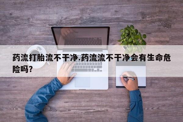 最便宜的打胎药的私人微信药流打胎流不干净.药流流不干净会有生命危险吗？