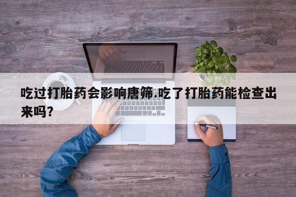 最便宜的打胎药的私人微信吃过打胎药会影响唐筛.吃了打胎药能检查出来吗？