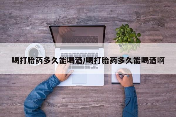 最便宜的打胎药的私人微信喝打胎药多久能喝酒/喝打胎药多久能喝酒啊