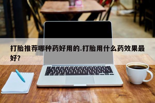 最便宜的打胎药的私人微信打胎推荐哪种药好用的.打胎用什么药效果最好？
