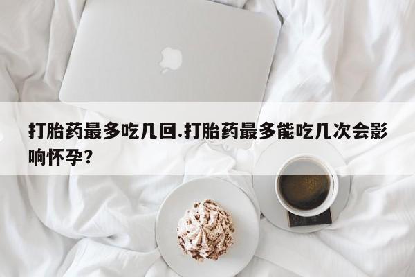 最便宜的打胎药的私人微信打胎药最多吃几回.打胎药最多能吃几次会影响怀孕？