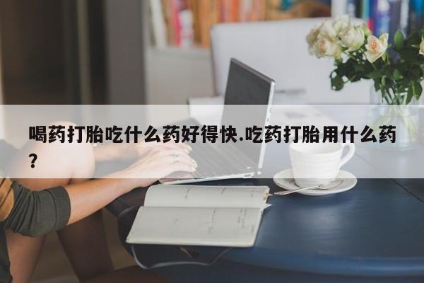 最便宜的打胎药的私人微信喝药打胎吃什么药好得快.吃药打胎用什么药？