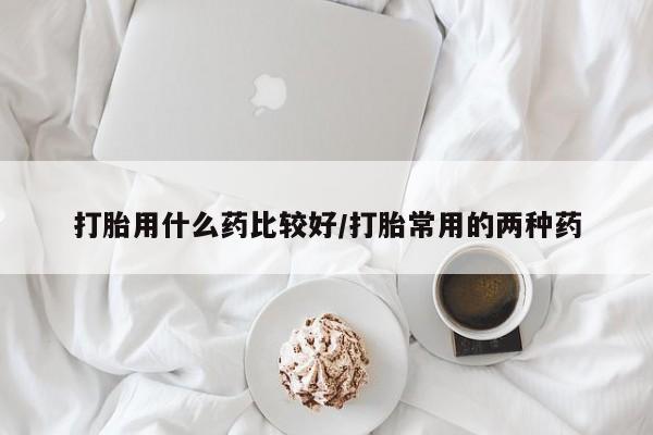 最便宜的打胎药的私人微信打胎用什么药比较好/打胎常用的两种药