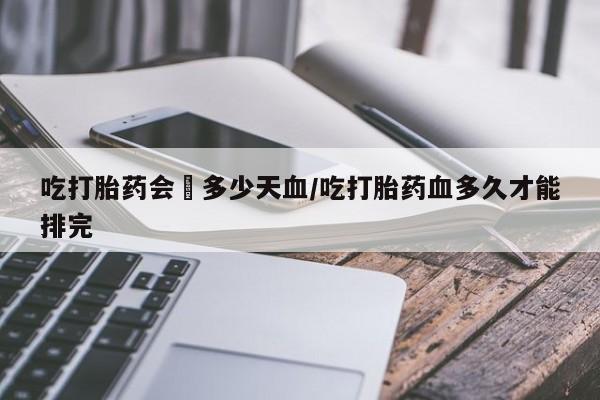 最便宜的打胎药的私人微信吃打胎药会岀多少天血/吃打胎药血多久才能排完