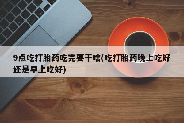 最便宜的打胎药的私人微信9点吃打胎药吃完要干啥(吃打胎药晚上吃好还是早上吃好)