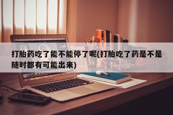 最便宜的打胎药的私人微信打胎药吃了能不能停了呢(打胎吃了药是不是随时都有可能出来)