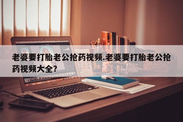 最便宜的打胎药的私人微信老婆要打胎老公抢药视频.老婆要打胎老公抢药视频大全？