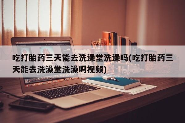 最便宜的打胎药的私人微信吃打胎药三天能去洗澡堂洗澡吗(吃打胎药三天能去洗澡堂洗澡吗视频)