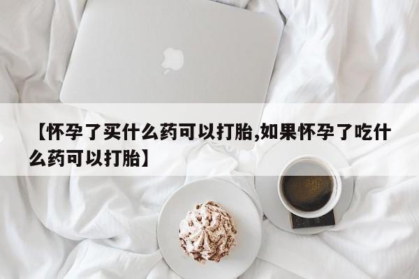 最便宜的打胎药的私人微信【怀孕了买什么药可以打胎,如果怀孕了吃什么药可以打胎】