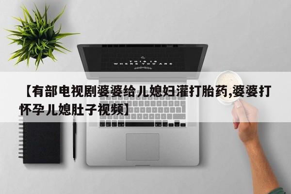 最便宜的打胎药的私人微信【有部电视剧婆婆给儿媳妇灌打胎药,婆婆打怀孕儿媳肚子视频】