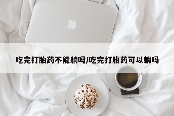 最便宜的打胎药的私人微信吃完打胎药不能躺吗/吃完打胎药可以躺吗