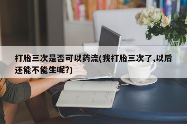 最便宜的打胎药的私人微信打胎三次是否可以药流(我打胎三次了,以后还能不能生呢?)