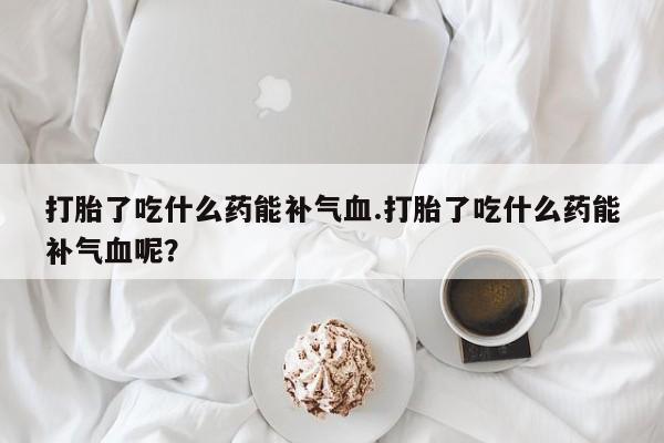 最便宜的打胎药的私人微信打胎了吃什么药能补气血.打胎了吃什么药能补气血呢？